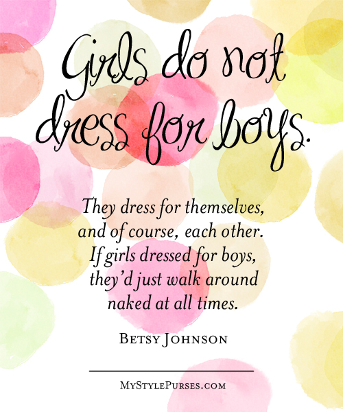 Girls do not dress for boys. They dress for themselves, and of course, each other. If girls dressed for boys, they would just walk around naked at all times. ~ Betsy Johnson | Shop MyStylePurses.com